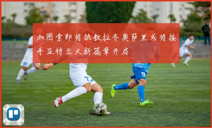 加图索即将执教拉齐奥萨里或将接手亚特兰大新篇章开启