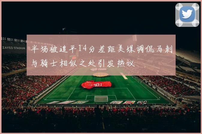半场被追平14分差距美媒调侃马刺与骑士相似之处引发热议