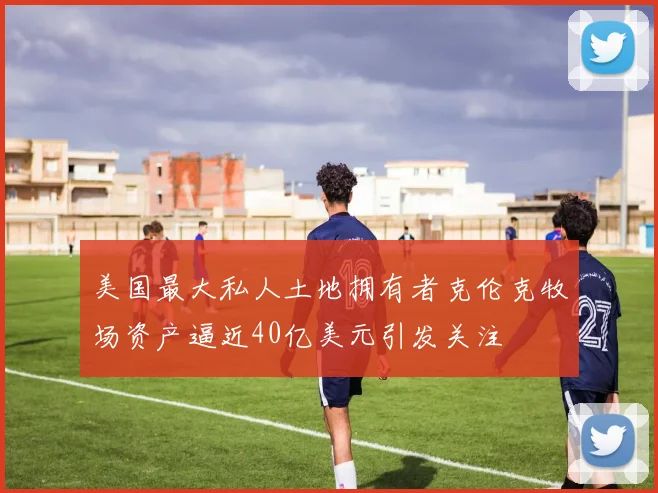 美国最大私人土地拥有者克伦克牧场资产逼近40亿美元引发关注