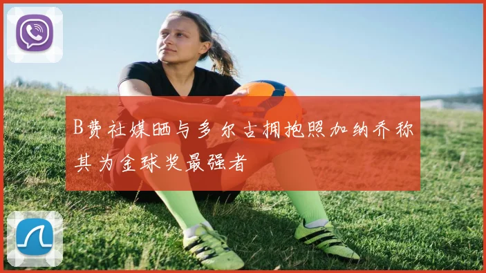 B费社媒晒与多尔古拥抱照加纳乔称其为金球奖最强者