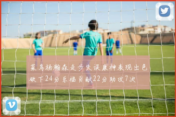 菜鸟杨瀚森走步失误康神表现出色砍下24分乐福贡献22分助攻7次