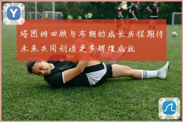 塔图姆回顾与布朗的成长历程期待未来共同创造更多辉煌成就