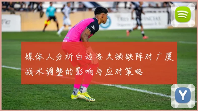 媒体人分析白边洛夫顿缺阵对广厦战术调整的影响与应对策略