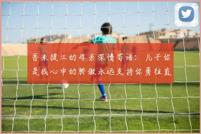 吾米提江的母亲深情寄语：儿子你是我心中的骄傲永远支持你勇往直前！