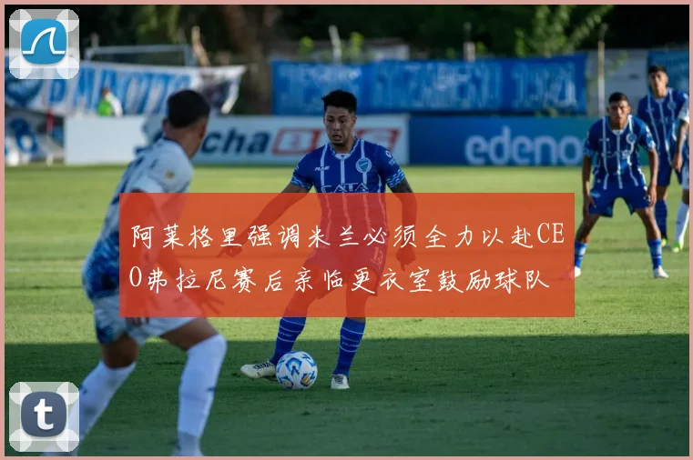 阿莱格里强调米兰必须全力以赴CEO弗拉尼赛后亲临更衣室鼓励球队