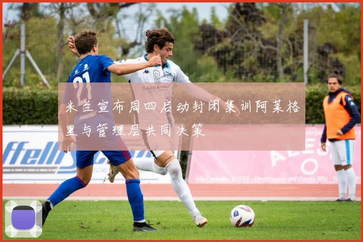 米兰宣布周四启动封闭集训阿莱格里与管理层共同决策
