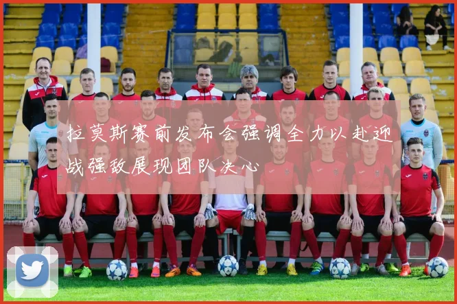拉莫斯赛前发布会强调全力以赴迎战强敌展现团队决心