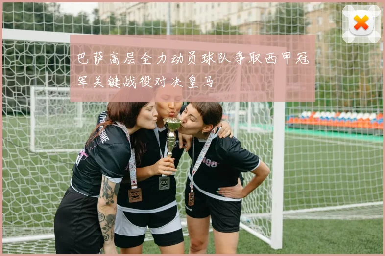 巴萨高层全力动员球队争取西甲冠军关键战役对决皇马