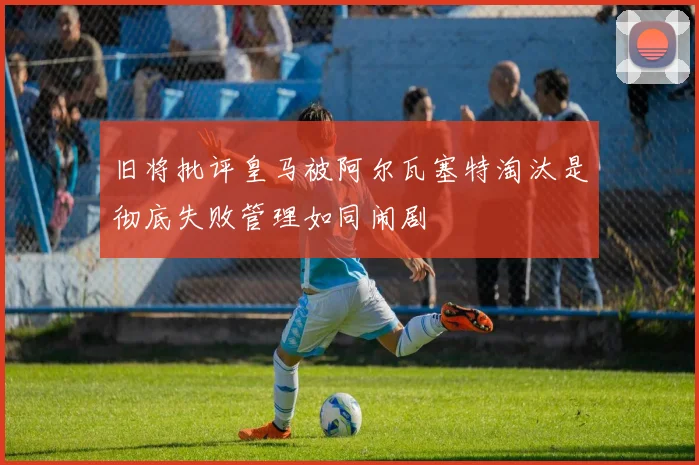 旧将批评皇马被阿尔瓦塞特淘汰是彻底失败管理如同闹剧