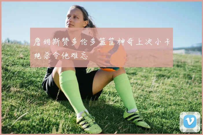 詹姆斯赞多伦多篮筐神奇上次小卡绝杀令他难忘