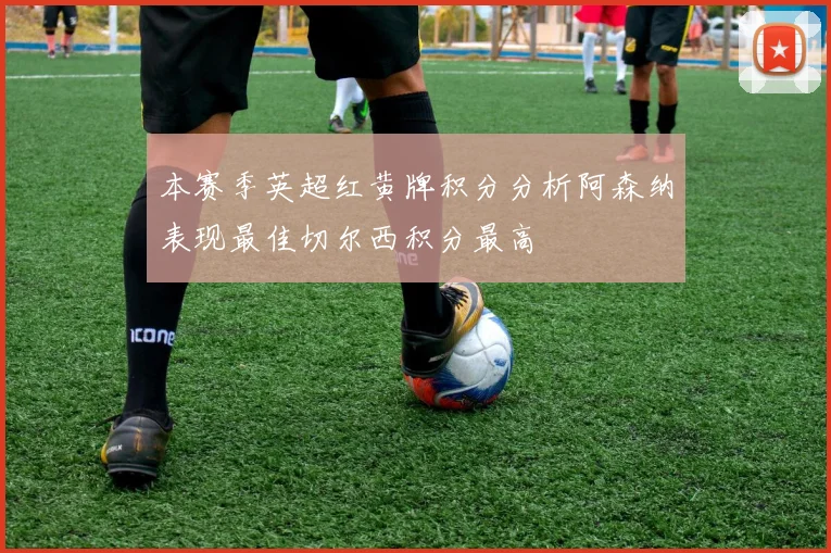 本赛季英超红黄牌积分分析阿森纳表现最佳切尔西积分最高