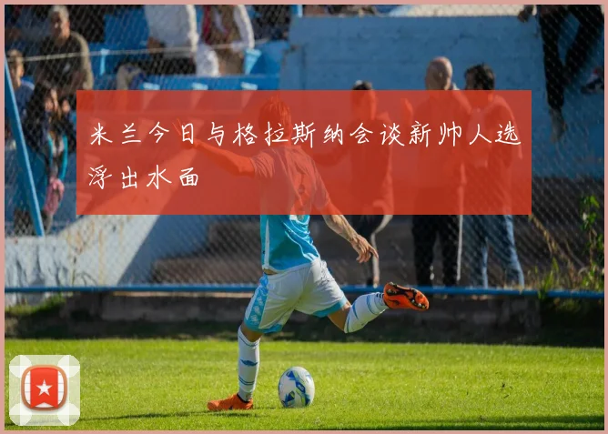 米兰今日与格拉斯纳会谈新帅人选浮出水面